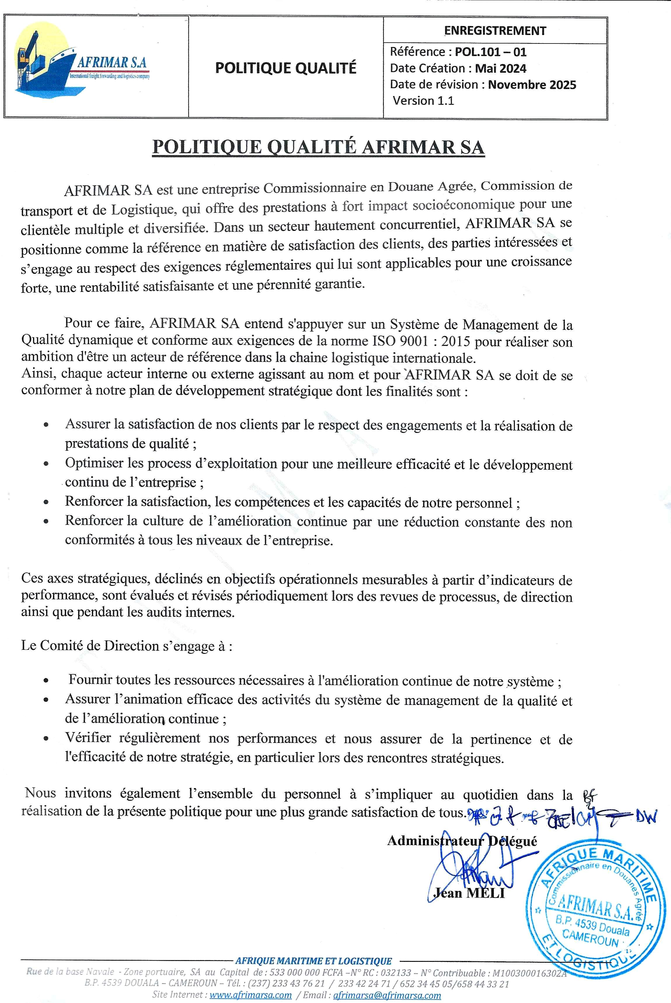 POLITIQUE QUALITÉ AFRIMAR SA AFRIMAR SA est une entreprise Commissionnaire en Douane Agrée, Commission de transport et de Logistique, qui offre des prestations à fort impact socioéconomique pour une clientèle multiple et diversifiée. Dans un secteur hautement concurrentiel, AFRIMAR SA se positionne comme la référence en matière de satisfaction des clients, des parties intéressées et s’engage au respect des exigences réglementaires qui lui sont applicables pour une croissance forte, une rentabilité satisfaisante et une pérennité garantie. Pour ce faire, AFRIMAR SA entend s'appuyer sur un Système de Management de la Qualité dynamique et conforme aux exigences de la norme ISO 9001 : 2015 pour réaliser son ambition d'être un acteur de référence dans la chaine logistique internationale. Ainsi, chaque acteur interne ou externe agissant au nom et pour AFRIMAR SA se doit de se conformer à notre plan de développement stratégique dont les finalités sont : • Assurer la satisfaction de nos clients par le respect des engagements et la réalisation de prestations de qualité ; • Optimiser les process d’exploitation pour une meilleure efficacité et le développement continu de l’entreprise ; • Renforcer la satisfaction, les compétences et les capacités de notre personnel ; • Renforcer la culture de l’amélioration continue par une réduction constante des non conformités à tous les niveaux de l’entreprise. Ces axes stratégiques, déclinés en objectifs opérationnels mesurables à partir d’indicateurs de performance, sont évalués et révisés périodiquement lors des revues de processus, de direction ainsi que pendant les audits internes. Le Comité de Direction s’engage à : • Fournir toutes les ressources nécessaires à l'amélioration continue de notre système ; • Assurer l’animation efficace des activités du système de management de la qualité et de l’amélioration continue ; • Vérifier régulièrement nos performances et nous assurer de la pertinence et de l'efficacité de notre stratégie, en particulier lors des rencontres stratégiques. Nous invitons également l’ensemble du personnel à s’impliquer au quotidien dans la réalisation de la présente politique pour une plus grande satisfaction de tous.